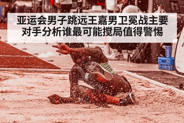 亚运会男子跳远王嘉男卫冕战主要对手分析谁最可能搅局值得警惕