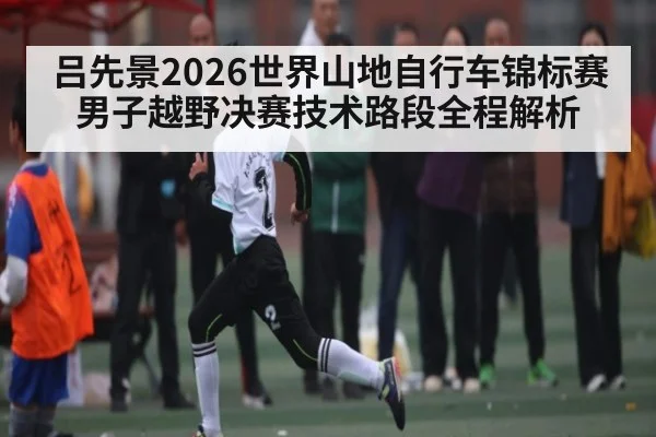 吕先景2026世界山地自行车锦标赛男子越野决赛技术路段全程解析