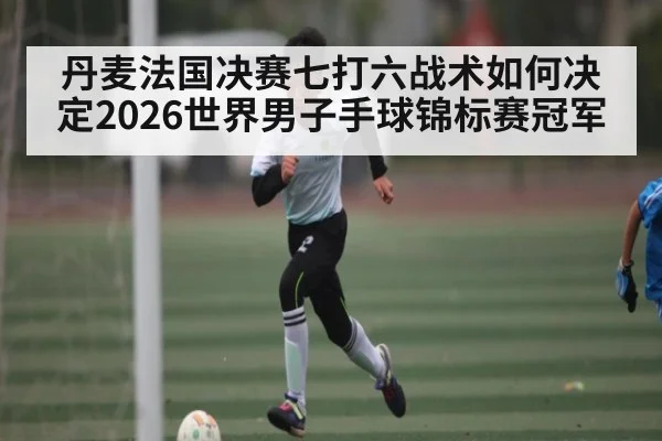 丹麦法国决赛七打六战术如何决定2026世界男子手球锦标赛冠军