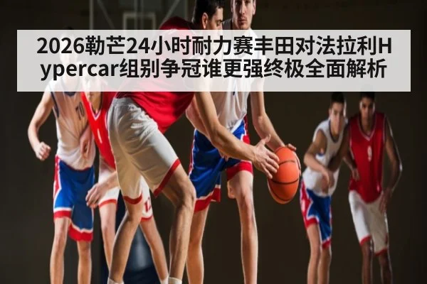 2026勒芒24小时耐力赛丰田对法拉利Hypercar组别争冠谁更强终极全面解析