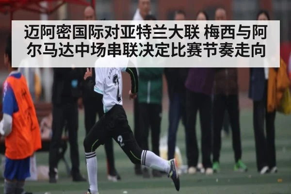 迈阿密国际对亚特兰大联 梅西与阿尔马达中场串联决定比赛节奏走向